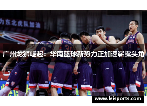 广州龙狮崛起：华南篮球新势力正加速崭露头角